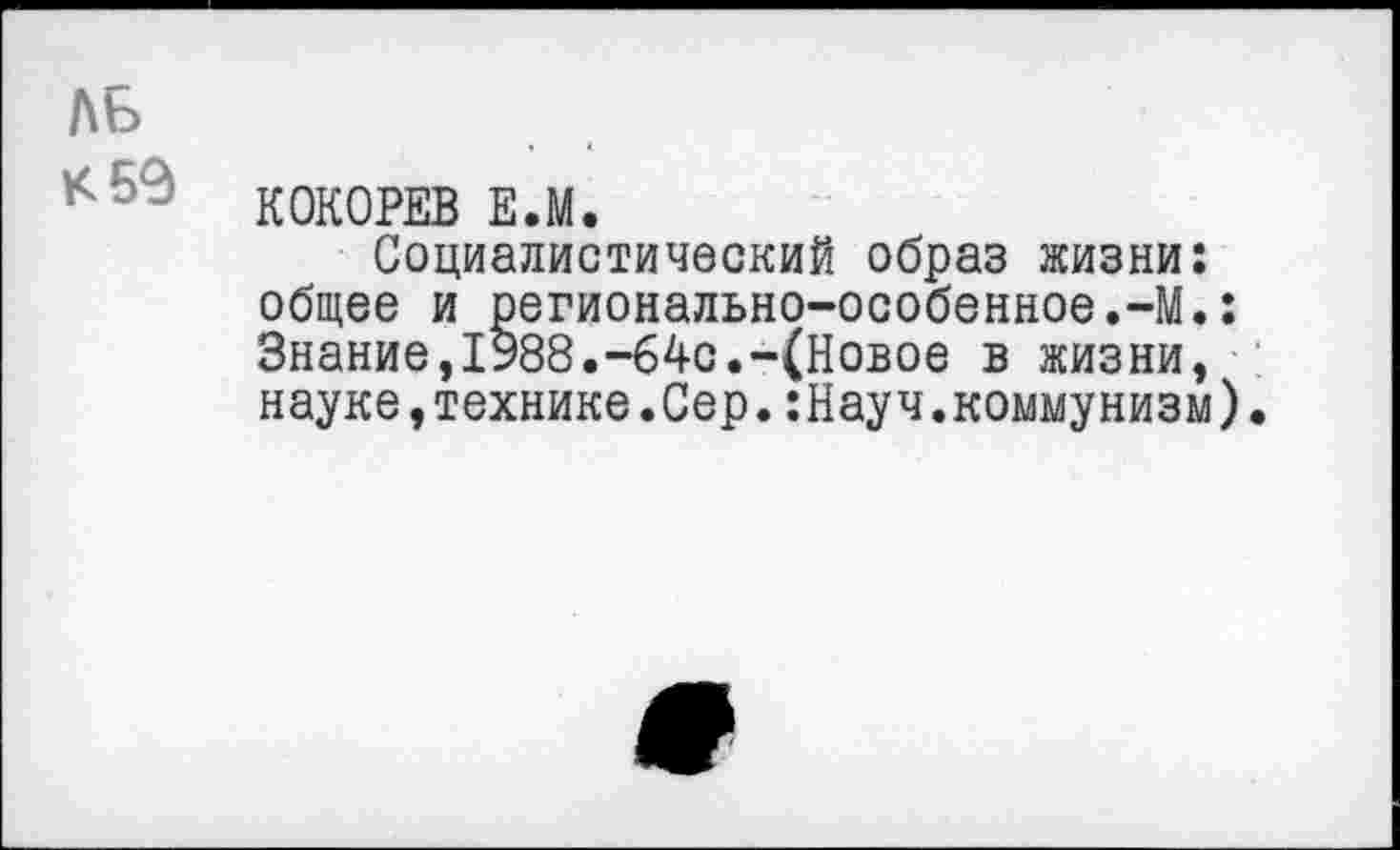 ﻿ль
КОКОРЕВ Е.М.
Социалистический образ жизни: общее и регионально-особенное.-М.: Знание,1988.-64с.-(Новое в жизни, науке,технике.Сер.:Науч.коммунизм).